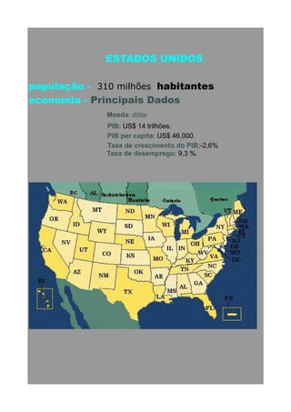 ESTADOS UNIDOS
população - 310 milhões habitantes
economia - Principais Dados
Moeda: dólar
PIB: US$ 14 trilhões.
PIB per capita: US$ 46.000.
Taxa de crescimento do PIB:-2,6%
Taxa de desemprego: 9,3 %.

 