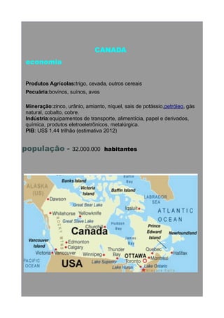 CANADA
economia
Produtos Agrícolas:trigo, cevada, outros cereais
Pecuária:bovinos, suínos, aves
Mineração:zinco, urânio, amianto, níquel, sais de potássio,petróleo, gás
natural, cobalto, cobre.
Indústria:equipamentos de transporte, alimentícia, papel e derivados,
química, produtos eletroeletrônicos, metalúrgica.
PIB: US$ 1,44 trilhão (estimativa 2012)

população -

32.000.000 habitantes

 