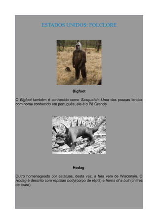ESTADOS UNIDOS: FOLCLORE

Bigfoot
O Bigfoot também é conhecido como Sasquatch. Uma das poucas lendas
com nome conhecido em português, ele é o Pé Grande

Hodag
Outro homenageado por estátuas, desta vez, a fera vem de Wisconsin. O
Hodag é descrito com reptilian body(corpo de réptil) e horns of a bull (chifres
de touro).

 