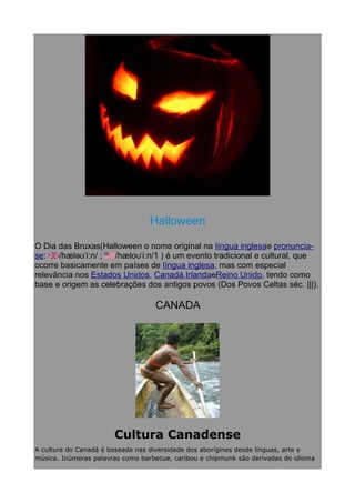 Halloween
O Dia das Bruxas(Halloween o nome original na língua inglesae pronunciase:
/hæləʊˈiːn/ ;
/hæloʊˈiːn/1 ) é um evento tradicional e cultural, que
ocorre basicamente em países de língua inglesa, mas com especial
relevância nos Estados Unidos, Canadá,IrlandaeReino Unido, tendo como
base e origem as celebrações dos antigos povos (Dos Povos Celtas séc. |||).

CANADA

Cultura Canadense
A cultura do Canadá é baseada nas diversidade dos aborígines desde línguas, arte e
música. Inúmeras palavras como barbecue, caribou e chipmunk são derivadas do idioma

 