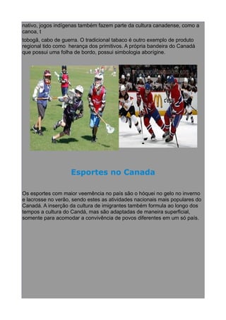 nativo, jogos indígenas também fazem parte da cultura canadense, como a
canoa, t
tobogã, cabo de guerra. O tradicional tabaco é outro exemplo de produto
regional tido como herança dos primitivos. A própria bandeira do Canadá
que possui uma folha de bordo, possui simbologia aborígine.

Esportes no Canada
Os esportes com maior veemência no país são o hóquei no gelo no inverno
e lacrosse no verão, sendo estes as atividades nacionais mais populares do
Canadá. A inserção da cultura de imigrantes também formula ao longo dos
tempos a cultura do Candá, mas são adaptadas de maneira superficial,
somente para acomodar a convivência de povos diferentes em um só país.

 