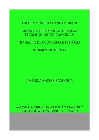ESCOLA MUNICIPAL ANDRE URANI
GINÁSIO EXPERIMENTAL DE NOVAS
TECNOLOGIAS EDUCACIONAIS
TRABALHO DE GEOGRAFIA E HISTÓRIA
4º BIMESTRE DE 2013

AMÉRICA ANGLO- SAXÕNICA

ALUNOS: GABRIEL DIAS E JOÃO MARCELO
TIME DIGITAL FOREVER - 8º ANO

 