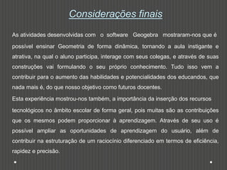 Considerações finais
As atividades desenvolvidas com o software Geogebra mostraram-nos que é
possível ensinar Geometria de forma dinâmica, tornando a aula instigante e
atrativa, na qual o aluno participa, interage com seus colegas, e através de suas
construções vai formulando o seu próprio conhecimento. Tudo isso vem a
contribuir para o aumento das habilidades e potencialidades dos educandos, que
nada mais é, do que nosso objetivo como futuros docentes.
Esta experiência mostrou-nos também, a importância da inserção dos recursos
tecnológicos no âmbito escolar de forma geral, pois muitas são as contribuições
que os mesmos podem proporcionar à aprendizagem. Através de seu uso é
possível ampliar as oportunidades de aprendizagem do usuário, além de
contribuir na estruturação de um raciocínio diferenciado em termos de eficiência,
rapidez e precisão.
 