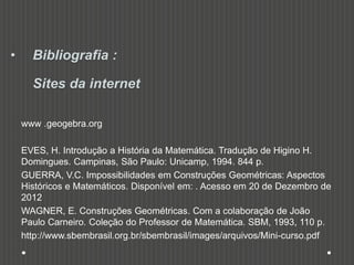 • Bibliografia :
Sites da internet
www .geogebra.org
EVES, H. Introdução a História da Matemática. Tradução de Higino H.
Domingues. Campinas, São Paulo: Unicamp, 1994. 844 p.
GUERRA, V.C. Impossibilidades em Construções Geométricas: Aspectos
Históricos e Matemáticos. Disponível em: . Acesso em 20 de Dezembro de
2012
WAGNER, E. Construções Geométricas. Com a colaboração de João
Paulo Carneiro. Coleção do Professor de Matemática. SBM, 1993, 110 p.
http://www.sbembrasil.org.br/sbembrasil/images/arquivos/Mini-curso.pdf
 