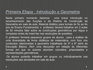 Primeira Etapa : Introdução a Geometria
Neste primeiro momento daremos uma breve introdução no
reconhecimento das funções e da História da Construção da
Geometria em sala de aula. Material didático para turmas do 5o ao 6o
ano do Ensino Fundamental, o professor deverá trabalhar em 2 aulas
de 50 minutos falar sobre as construções geométricas por régua e
compasso antes de inseri-las nas resoluções de questões.
O professor formará pequenos grupos de alunos , para a análise de
uma diversidade de livros didáticos de matemática, com foco nos
conteúdos relacionadas à geometria trabalhada de 5ª a 6ª série da
Educação Básica. Abrir uma discussão em relação às diferentes
formas em que os autores abordam conceitos, propriedades e
representações geométricas.
Os alunos poderão trabalhar em grupos ou individualmente nas
resoluções das atividades em sala de aula.
 