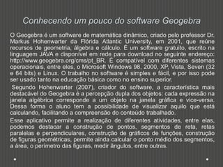 Conhecendo um pouco do software Geogebra
O Geogebra é um software de matemática dinâmico, criado pelo professor Dr.
Markus Hohenwarter da Flórida Atlantic University, em 2001, que reúne
recursos de geometria, álgebra e cálculo. É um software gratuito, escrito na
linguagem JAVA e disponível em rede para download no seguinte endereço:
http://www.geogebra.org/cms/pt_BR. É compatível com diferentes sistemas
operacionais, entre eles, o Microsoft Windows 98, 2000, XP, Vista, Seven (32
e 64 bits) e Linux. O trabalho no software é simples e fácil, e por isso pode
ser usado tanto na educação básica como no ensino superior.
Segundo Hohenwarter (2007), criador do software, a característica mais
destacável do Geogebra é a percepção dupla dos objetos: cada expressão na
janela algébrica corresponde a um objeto na janela gráfica e vice-versa.
Dessa forma o aluno tem a possibilidade de visualizar aquilo que está
calculando, facilitando a compreensão do conteúdo trabalhado.
Esse aplicativo permite a realização de diferentes atividades, entre elas,
podemos destacar a construção de pontos, segmentos de reta, retas
paralelas e perpendiculares, construção de gráficos de funções, construção
de figuras geométricas, permite ainda calcular o ponto médio dos segmentos,
a área, o perímetro das figuras, medir ângulos, entre outras.
 