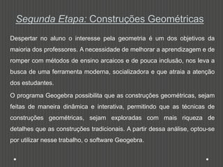 Segunda Etapa: Construções Geométricas
Despertar no aluno o interesse pela geometria é um dos objetivos da
maioria dos professores. A necessidade de melhorar a aprendizagem e de
romper com métodos de ensino arcaicos e de pouca inclusão, nos leva a
busca de uma ferramenta moderna, socializadora e que atraia a atenção
dos estudantes.
O programa Geogebra possibilita que as construções geométricas, sejam
feitas de maneira dinâmica e interativa, permitindo que as técnicas de
construções geométricas, sejam exploradas com mais riqueza de
detalhes que as construções tradicionais. A partir dessa análise, optou-se
por utilizar nesse trabalho, o software Geogebra.
 