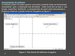 Apresentação do software
O software possui na parte superior uma barra contendo todas as ferramentas
necessárias para a realização das atividades. Cada ícone tem ao lado a sua
função específica facilitando a compreensão de quem está manuseando-o.
Podemos observar a janela inicial do Geogebra na figura 1:
Figura 1. Tela Inicial do Software Geogebra
 