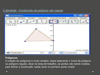 2 atividade - Construção de polígono não regular
Polígonos
A criação de polígonos é muito simples, basta selecionar o ícone de polígono
ou polígono regular, clicar na área de trabalho, os pontos vão sendo criados,
para fechar a construção, basta clicar no primeiro ponto criado.
 