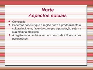 Norte Aspectos sociais Conclusão: Podemos concluir que a região norte é predominante a cultura indigena, fazendo com que a população seja na sua maioria mestiços. A região norte também tem um pouco da influencia dos portugueses. 