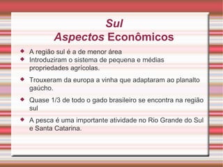 Sul Aspectos Econômicos A região sul é a de menor área Introduziram o sistema de pequena e médias propriedades agrícolas. Trouxeram da europa a vinha que adaptaram ao planalto gaúcho. Quase 1/3 de todo o gado brasileiro se encontra na região sul A pesca é uma importante atividade no Rio Grande do Sul e Santa Catarina. 