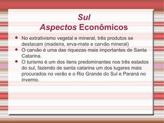 Sul Aspectos Econômicos No extrativismo vegetal e mineral, três produtos se destacam (madeira, erva-mate e carvão mineral) O carvão é uma das riquezas mais importantes de Santa Catarina. O turismo é um dos itens predominantes nos três estados do sul, fazendo de santa catarina um dos lugares mais procurados no verão e o Rio Grande do Sul e Paraná no inverno. 