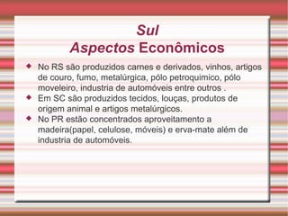 Sul Aspectos Econômicos No RS são produzidos carnes e derivados, vinhos, artigos de couro, fumo, metalúrgica, pólo petroquimico, pólo moveleiro, industria de automóveis entre outros . Em SC são produzidos tecidos, louças, produtos de origem animal e artigos metalúrgicos. No PR estão concentrados aproveitamento a madeira(papel, celulose, móveis) e erva-mate além de industria de automóveis. 