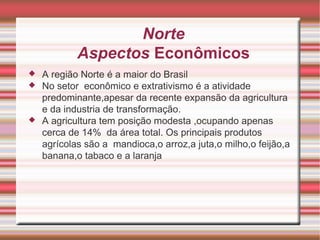 Norte Aspectos Econômicos A região Norte é a maior do Brasil No setor  econômico e extrativismo é a atividade predominante,apesar da recente expansão da agricultura e da industria de transformação. A agricultura tem posição modesta ,ocupando apenas cerca de 14%  da área total. Os principais produtos agrícolas são a  mandioca,o arroz,a juta,o milho,o feijão,a banana,o tabaco e a laranja 