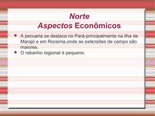 Norte Aspectos Econômicos A pecuaria se destaca no Pará-principalmente na ilha de Marajó e em Roraima,onde as extensões de campo são maiores. O rebanho regional é pequeno. 