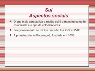 Sul Aspectos sociais O que mais caracteriza a região sul é a maneira como foi colonizada e o tipo de colonizadores. Seu povoamento se iniciou nos séculos XVII e XVIII. A primeira vila foi Paranaguá, fundada em 1653. 