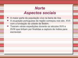 Norte Aspectos sociais A maior parte da população vive na beira de rios A ocupação portuguesa da região começou nos séc. XVII com a fundação da cidade de Belém . Tiveram várias expedições durante os séculos XVII e XVIII que tinham por finalidae a captura de índios para escravizar. 