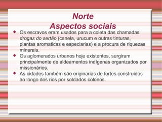 Norte Aspectos sociais Os escravos eram usados para a coleta das chamadas drogas do sertão (canela, urucum e outras tinturas, plantas aromaticas e especiarias) e a procura de riquezas minerais. Os aglomerados urbanos hoje existentes, surgiram principalmente de aldeamentos indígenas organizados por missionários. As cidades também são originarias de fortes construidos ao longo dos rios por soldados colonos. 