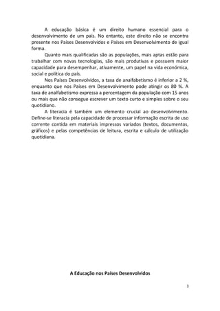 A educação básica é um direito humano essencial para o
desenvolvimento de um país. No entanto, este direito não se encontra
presente nos Países Desenvolvidos e Países em Desenvolvimento de igual
forma.
Quanto mais qualificadas são as populações, mais aptas estão para
trabalhar com novas tecnologias, são mais produtivas e possuem maior
capacidade para desempenhar, ativamente, um papel na vida económica,
social e política do país.
Nos Países Desenvolvidos, a taxa de analfabetismo é inferior a 2 %,
enquanto que nos Países em Desenvolvimento pode atingir os 80 %. A
taxa de analfabetismo expressa a percentagem da população com 15 anos
ou mais que não consegue escrever um texto curto e simples sobre o seu
quotidiano.
A literacia é também um elemento crucial ao desenvolvimento.
Define-se literacia pela capacidade de processar informação escrita de uso
corrente contida em materiais impressos variados (textos, documentos,
gráficos) e pelas competências de leitura, escrita e cálculo de utilização
quotidiana.
A Educação nos Países Desenvolvidos
3
 