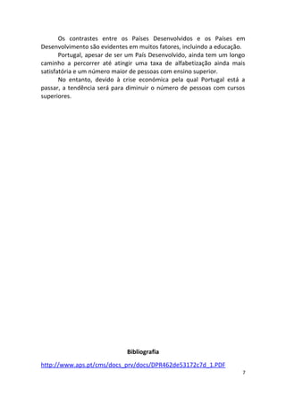 Os contrastes entre os Países Desenvolvidos e os Países em
Desenvolvimento são evidentes em muitos fatores, incluindo a educação.
Portugal, apesar de ser um País Desenvolvido, ainda tem um longo
caminho a percorrer até atingir uma taxa de alfabetização ainda mais
satisfatória e um número maior de pessoas com ensino superior.
No entanto, devido à crise económica pela qual Portugal está a
passar, a tendência será para diminuir o número de pessoas com cursos
superiores.
Bibliografia
http://www.aps.pt/cms/docs_prv/docs/DPR462de53172c7d_1.PDF
7
 