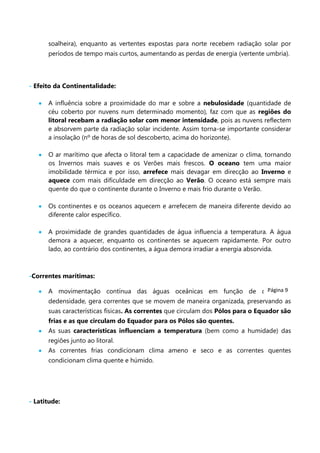 soalheira), enquanto as vertentes expostas para norte recebem radiação solar por
períodos de tempo mais curtos, aumentando as perdas de energia (vertente umbria).

- Efeito da Continentalidade:
A influência sobre a proximidade do mar e sobre a nebulosidade (quantidade de
céu coberto por nuvens num determinado momento), faz com que as regiões do
litoral recebam a radiação solar com menor intensidade, pois as nuvens reflectem
e absorvem parte da radiação solar incidente. Assim torna-se importante considerar
a insolação (nº de horas de sol descoberto, acima do horizonte).
O ar marítimo que afecta o litoral tem a capacidade de amenizar o clima, tornando
os Invernos mais suaves e os Verões mais frescos. O oceano tem uma maior
imobilidade térmica e por isso, arrefece mais devagar em direcção ao Inverno e
aquece com mais dificuldade em direcção ao Verão. O oceano está sempre mais
quente do que o continente durante o Inverno e mais frio durante o Verão.
Os continentes e os oceanos aquecem e arrefecem de maneira diferente devido ao
diferente calor específico.
A proximidade de grandes quantidades de água influencia a temperatura. A água
demora a aquecer, enquanto os continentes se aquecem rapidamente. Por outro
lado, ao contrário dos continentes, a água demora irradiar a energia absorvida.

-Correntes marítimas:
Página 9
A movimentação contínua das águas oceânicas em função de diferenças

dedensidade, gera correntes que se movem de maneira organizada, preservando as
suas características físicas. As correntes que circulam dos Pólos para o Equador são
frias e as que circulam do Equador para os Pólos são quentes.
As suas características influenciam a temperatura (bem como a humidade) das
regiões junto ao litoral.
As correntes frias condicionam clima ameno e seco e as correntes quentes
condicionam clima quente e húmido.

- Latitude:

 