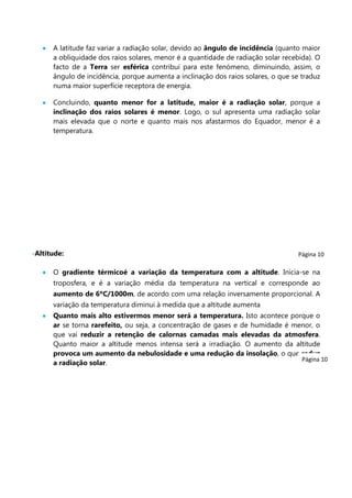 A latitude faz variar a radiação solar, devido ao ângulo de incidência (quanto maior
a obliquidade dos raios solares, menor é a quantidade de radiação solar recebida). O
facto de a Terra ser esférica contribui para este fenómeno, diminuindo, assim, o
ângulo de incidência, porque aumenta a inclinação dos raios solares, o que se traduz
numa maior superfície receptora de energia.
Concluindo, quanto menor for a latitude, maior é a radiação solar, porque a
inclinação dos raios solares é menor. Logo, o sul apresenta uma radiação solar
mais elevada que o norte e quanto mais nos afastarmos do Equador, menor é a
temperatura.

-Altitude:

Página 10

O gradiente térmicoé a variação da temperatura com a altitude. Inicia-se na
troposfera, e é a variação média da temperatura na vertical e corresponde ao
aumento de 6ºC/1000m, de acordo com uma relação inversamente proporcional. A
variação da temperatura diminui à medida que a altitude aumenta
Quanto mais alto estivermos menor será a temperatura. Isto acontece porque o
ar se torna rarefeito, ou seja, a concentração de gases e de humidade é menor, o
que vai reduzir a retenção de calornas camadas mais elevadas da atmosfera.
Quanto maior a altitude menos intensa será a irradiação. O aumento da altitude
provoca um aumento da nebulosidade e uma redução da insolação, o que reduz
Página 10
a radiação solar.

 