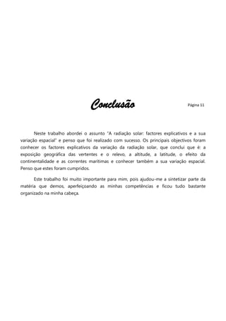 Conclusão

Página 11

Neste trabalho abordei o assunto ―A radiação solar: factores explicativos e a sua
variação espacial‖ e penso que foi realizado com sucesso. Os principais objectivos foram
conhecer os factores explicativos da variação da radiação solar, que conclui que é: a
exposição geográfica das vertentes e o relevo, a altitude, a latitude, o efeito da
continentalidade e as correntes marítimas e conhecer também a sua variação espacial.
Penso que estes foram cumpridos.
Este trabalho foi muito importante para mim, pois ajudou-me a sintetizar parte da
matéria que demos, aperfeiçoando as minhas competências e ficou tudo bastante
organizado na minha cabeça.

 