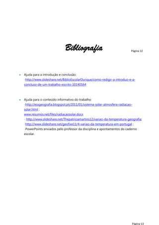 Bibliografia

Página 12

Ajuda para a introdução e conclusão:
-http://www.slideshare.net/BiblioEscolarOurique/como-redigir-a-introduo-e-aconcluso-de-um-trabalho-escrito-10140564

Ajuda para o conteúdo informativo do trabalho:
-http://essgeografia.blogspot.pt/2011/01/sistema-solar-atmosfera-radiacaosolar.html ;
www.resumos.net/files/radiacaosolar.docx
- http://www.slideshare.net/Thepatriciamartins12/variao-da-temperatura-geografia;
-http://www.slideshare.net/geofixe11/4-variao-da-temperatura-em-portugal ;
-PowerPoints enviados pelo professor da disciplina e apontamentos do caderno
escolar.

Página 13

 