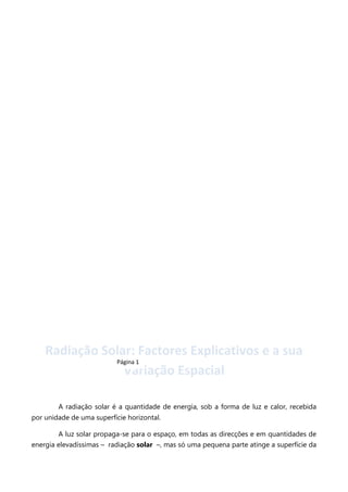 Radiação Solar: Factores Explicativos e a sua
Página 1
Variação Espacial
A radiação solar é a quantidade de energia, sob a forma de luz e calor, recebida
por unidade de uma superfície horizontal.
A luz solar propaga-se para o espaço, em todas as direcções e em quantidades de
energia elevadíssimas – radiação solar –, mas só uma pequena parte atinge a superfície da

 