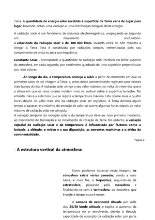 Terra. A quantidade de energia solar recebida à superfície da Terra varia de lugar para
lugar, havendo, então, uma variação e uma distribuição desigual desta energia.
A radiação solar é um fenómeno de natureza electromagnética, propagando-se segundo
um

movimento

ondulatório.

A velocidade da radiação solar é de 300 000 km/s, levando cerca de oito minutos a
chegar à Terra. Esta é constituída por radiações simples, referenciadas pelo seu
comprimento de onda ou pela sua frequência.
Constante Solar – corresponde à quantidade de radiação solar recebida no limite superior
da atmosfera, em cada segundo, por centímetro quadrado de uma superfície perpendicular
aos raios solares.
Ao longo do dia, a temperatura começa a subir a partir do momento em que os
primeiros raios de sol chegam á Terra, e, antes desse acontecimento registam-seos valores
mais baixos do dia. A radiação solar atinge o seu valor máximo por volta do meio-dia, que é
a altura em que os raios solares incidem mais na vertical sobre a superfície terrestre. No
entanto, não é a esta hora que se regista a temperatura máxima. Esta ocorre duas a quatro
horas depois do valor mais alto da radiação solar ser registado. A Terra demora algum
tempo a aquecer, e o máximo de emissão de calor só ocorre algumas horas depois do valor
máximo de radiação solar ser atingido.
A variação temporal da radiação solar e da temperatura deve-se, num primeiro momento,
ao movimento de translação e ao movimento de rotação da Terra. No entanto, a variação
espacial da radiação solar e da temperatura é influenciada por factores como a
latitude, a altitude, o relevo e a sua disposição, as correntes marítimas e o efeito de
continentalidade.
Página 2

- A estrutura vertical da atmosfera:

Como podemos observar nesta imagem, na
atmosfera existe várias camadas, sendo a mais
baixa, e mais fria, a troposfera, seguindo-se da
estratosfera,

passando

pela

mesosfera

e

finalizando-se com a termosfera, ou ionosfera, que
é onde a temperatura é maior.
A camada de ozonoestá situada por volta
dos 25/30 kmde altitude e explica o aumento da
temperatura no ar envolvente, devido à elevada
capacidade de absorção da radiação solar, por parte

 