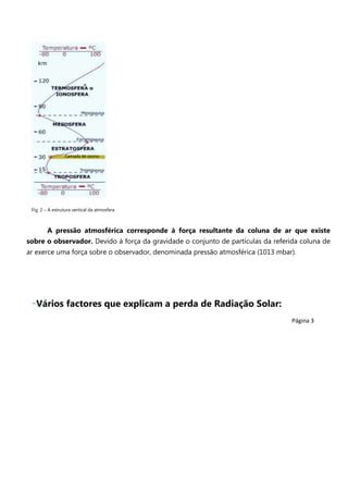 U

Camada de ozono

Fig. 2 – A estrutura vertical da atmosfera

A pressão atmosférica corresponde à força resultante da coluna de ar que existe
sobre o observador. Devido à força da gravidade o conjunto de partículas da referida coluna de
ar exerce uma força sobre o observador, denominada pressão atmosférica (1013 mbar).

-Vários factores que explicam a perda de Radiação Solar:
Página 3

 