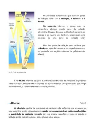 Os processos atmosféricos que explicam perda
da radiação solar são a absorção, a reflexão e a
difusão.
Na

absorção

estratosfera,

absorve

intervém
grande

o

ozono

parte

da

que,

na

radiação

ultravioleta. O vapor de água, o dióxido de carbono, as
poeiras e as nuvens são, também, responsáveis pela
absorção

de

uma

parte

da

radiação

solar.

Uma boa parte da radiação solar perde-se por
reflexão,no topo das nuvens e na superfícieterrestre,
em particular nas regiões cobertas de gelo(exemplo:
albedo).

Fig. 3 – Perda de radiação solar

E na difusão intervêm os gases e partículas constituintes da atmosfera, dispersando
a radiação solar. Embora esta se disperse no espaço exterior, uma parte acaba por atingir,
indirectamente, a superfície terrestre — radiação difusa.

- Albedo:

Página 4

O albedoéa medida da quantidade de radiação solar reflectida por um corpo ou
uma superfície, sendo calculado como a razão entreaquantidade de radiação reflectida e
a quantidade de radiação recebida por essa mesma superfície e varia em relação à
latitude, sendo mais elevado nos polos e baixo sobre a água.

 