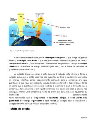Fig. 5 – Tipos de Radiações e suas acções

Como vemos nesta imagem, existe a radiação solar global (a que atinge a superfície
da terra), a radiação solar difusa (a que é recebida indirectamente na superfície da Terra), a
radiação solar directa (a que incide directamente sobre a superfície da Terra) e a radiação
terrestre (a quantidade de energia devolvida pela Terra, sob a forma de radiações de
grande comprimento de onda).
A radiação difusa, ao atingir o solo, junta-se à radiação solar directa e forma a
radiação global, que é então absorvida pela superfície da terra e rapidamente convertida
em energia calorifica, sendo posteriormente reenviada para a atmosfera, em igual
quantidade à que havia sido recebida, através da radiação terrestre. Deste modo, e tendo
em conta que a quantidade de energia recebida à superfície é igual à devolvida para a
atmosfera, a Terra encontra-se em equilíbrio térmico e se assim não fosse, o planeta não
conseguiria manter uma temperatura média da ordem dos 15ºC, iria antes aquecendo ou
arrefecendo

constantemente.

Assim concluímos que a temperatura é constante porque a Terra perde uma
quantidade de energia equivalente à que recebe (a radiação solar é equivalente à
radiação terrestre, o que vai realizar o equilíbrio térmico)

- Efeito de estufa:

Página 6

 