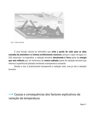 Fig. 6 – Efeito de Estufa

É uma função natural da atmosfera que evita a perda de calor para as altas
camadas da atmosfera e o intenso arrefecimento nocturno, porque o vapor de água e o
CO2 absorvem, na troposfera, a radiação terrestre, devolvendo à Terra parte da energia
que esta reflectiu por um fenómeno de contra-radiação (parte da radiação terrestre que
retorna à superfície do planeta) mantendo a temperatura constante.
Devido a isso, é praticamente transparente à radiação solar, mas já não à radiação
terrestre.

Causas e consequências dos factores explicativos da
variação da temperatura:
Página 7

 