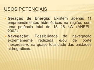 USOS POTENCIAIS 
 Geração de Energia: Existem apenas 11 
empreendimentos hidrelétricos na região, com 
uma potência total de 15.118 kW (ANEEL, 
2002). 
 Navegação: Possibilidade de navegação 
extremamente reduzida e/ou de porte 
inexpressivo na quase totalidade das unidades 
hidrográficas. 
 