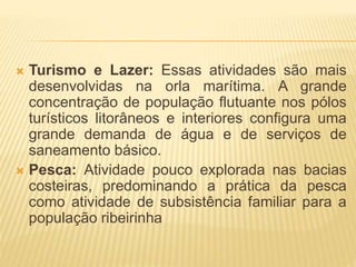  Turismo e Lazer: Essas atividades são mais 
desenvolvidas na orla marítima. A grande 
concentração de população flutuante nos pólos 
turísticos litorâneos e interiores configura uma 
grande demanda de água e de serviços de 
saneamento básico. 
 Pesca: Atividade pouco explorada nas bacias 
costeiras, predominando a prática da pesca 
como atividade de subsistência familiar para a 
população ribeirinha 
