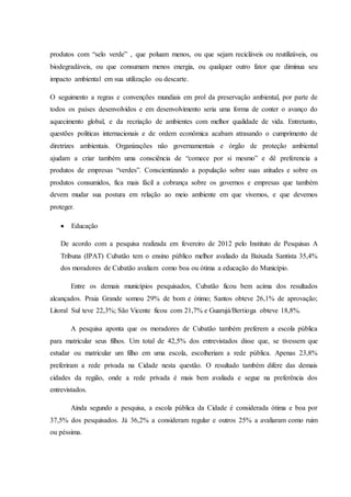 produtos com “selo verde” , que poluam menos, ou que sejam recicláveis ou reutilizáveis, ou
biodegradáveis, ou que consumam menos energia, ou qualquer outro fator que diminua seu
impacto ambiental em sua utilização ou descarte.
O seguimento a regras e convenções mundiais em prol da preservação ambiental, por parte de
todos os países desenvolvidos e em desenvolvimento seria uma forma de conter o avanço do
aquecimento global, e da recriação de ambientes com melhor qualidade de vida. Entretanto,
questões politicas internacionais e de ordem econômica acabam atrasando o cumprimento de
diretrizes ambientais. Organizações não governamentais e órgão de proteção ambiental
ajudam a criar também uma consciência de “comece por si mesmo” e dê preferencia a
produtos de empresas “verdes”. Conscientizando a população sobre suas atitudes e sobre os
produtos consumidos, fica mais fácil a cobrança sobre os governos e empresas que também
devem mudar sua postura em relação ao meio ambiente em que vivemos, e que devemos
proteger.
 Educação
De acordo com a pesquisa realizada em fevereiro de 2012 pelo Instituto de Pesquisas A
Tribuna (IPAT) Cubatão tem o ensino público melhor avaliado da Baixada Santista 35,4%
dos moradores de Cubatão avaliam como boa ou ótima a educação do Município.
Entre os demais municípios pesquisados, Cubatão ficou bem acima dos resultados
alcançados. Praia Grande somou 29% de bom e ótimo; Santos obteve 26,1% de aprovação;
Litoral Sul teve 22,3%; São Vicente ficou com 21,7% e Guarujá/Bertioga obteve 18,8%.
A pesquisa aponta que os moradores de Cubatão também preferem a escola pública
para matricular seus filhos. Um total de 42,5% dos entrevistados disse que, se tivessem que
estudar ou matricular um filho em uma escola, escolheriam a rede pública. Apenas 23,8%
preferiram a rede privada na Cidade nesta questão. O resultado também difere das demais
cidades da região, onde a rede privada é mais bem avaliada e segue na preferência dos
entrevistados.
Ainda segundo a pesquisa, a escola pública da Cidade é considerada ótima e boa por
37,5% dos pesquisados. Já 36,2% a consideram regular e outros 25% a avaliaram como ruim
ou péssima.
 