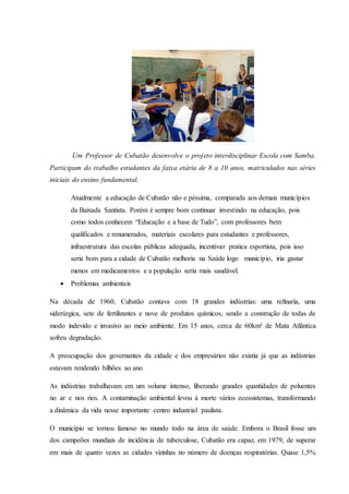 Um Professor de Cubatão desenvolve o projeto interdisciplinar Escola com Samba.
Participam do trabalho estudantes da faixa etária de 8 a 10 anos, matriculados nas séries
iniciais do ensino fundamental.
Atualmente a educação de Cubatão não e péssima, comparada aos demais municípios
da Baixada Santista. Porém é sempre bom continuar investindo na educação, pois
como todos conhecem “Educação e a base de Tudo”, com professores bem
qualificados e renumerados, materiais escolares para estudantes e professores,
infraestrutura das escolas públicas adequada, incentivar pratica esportista, pois isso
seria bom para a cidade de Cubatão melhoria na Saúde logo município, iria gastar
menos em medicamentos e a população seria mais saudável.
 Problemas ambientais
Na década de 1960, Cubatão contava com 18 grandes indústrias: uma refinaria, uma
siderúrgica, sete de fertilizantes e nove de produtos químicos, sendo a construção de todas de
modo indevido e invasivo ao meio ambiente. Em 15 anos, cerca de 60km² de Mata Atlântica
sofreu degradação.
A preocupação dos governantes da cidade e dos empresários não existia já que as indústrias
estavam rendendo bilhões ao ano.
As indústrias trabalhavam em um volume intenso, liberando grandes quantidades de poluentes
no ar e nos rios. A contaminação ambiental levou à morte vários ecossistemas, transformando
a dinâmica da vida nesse importante centro industrial paulista.
O município se tornou famoso no mundo todo na área de saúde. Embora o Brasil fosse um
dos campeões mundiais de incidência de tuberculose, Cubatão era capaz, em 1979, de superar
em mais de quatro vezes as cidades vizinhas no número de doenças respiratórias. Quase 1,5%
 