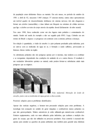 da população eram deficientes físicos ou mentais. Em seis meses, no período de outubro de
1981 a abril de 82, nasceram 1.868 crianças: 37 estavam mortas; outras cinco apresentavam
um terrível quadro de desenvolvimento defeituoso do sistema nervoso; três não chegaram a
formar um cérebro (anencefalia); e duas tinham um bloqueio na estrutura de células nervosas
que liga o cérebro ao resto do corpo através da espinha dorsal (fechamento do tubo neural).
Nos anos 1980, ficou conhecida como um dos lugares mais poluídos e contaminados do
mundo. Sendo até usada de exemplo a não ser seguido pela ONU. Logo, Cubatão era um
retrato do Brasil: a riqueza e o progresso em contraste com a extrema pobreza e doenças.
Em relação à quantidade, o óxido de enxofre é o pior poluente produzido pelas indústrias, pois
ao unir-se com as moléculas de água no ar, é formado o ácido sulfúrico, provocando as
famosas chuvas ácidas na região.
As substâncias poluentes não são perigosas apenas por si mesmas, mas tendem a se combinar
e se reorganizar, dependendo das condições de umidade do ar e outros fatores. O resultado é
um verdadeiro laboratório químico ao natural, onde podem formar-se substâncias ainda mais
perigosas que as originais.
Polo industrial, liberação de óxido de
enxofre, junto com as moléculas de água geram a chuva ácida.
Possíveis soluções para os problemas identificados:
Apesar das notícias negativas, o homem tem procurado soluções para estes problemas. A
tecnologia tem avançado no sentido de gerar máquinas e combustíveis menos poluentes ou
que não gerem poluição. Muitos automóveis já estão utilizando gás natural como combustível.
Existem equipamentos, cada vez mais utilizados pelas indústrias, que realizam a medição dos
gases de escape, que não são utilizados no processo produtivo. Esse controle é essencial não
apenas para atender as questões da pauta ambiental, mas também para garantir uma eficiência
 