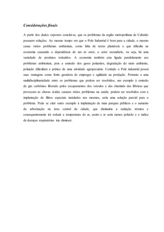 Considerações finais
A partir dos dados expostos conclui-se, que os problemas da região metropolitana de Cubatão
possuem soluções. Ao mesmo tempo em que o Polo Industrial é bom para a cidade, o mesmo
causa vários problemas ambientais, como falta de terras plantáveis o que dificulta na
economia causando a dependência de um só setor, o setor secundário, ou seja, há uma
variedade de produtos reduzidos. A economia também esta ligada paralelamente aos
problemas ambientais, pois a emissão dos gases poluentes, degradação do meio ambiente,
poluição dificultam a prática de uma atividade agropecuária. Contudo o Polo industrial possui
suas vantagens como fonte geradora de empregos e agilidade na produção. Portanto a uma
multidisciplinariedade entre os problemas que podem ser resolvidos, um exemplo à emissão
de gás carbônico liberado pelos escapamentos dos veículos e das chaminés das fábricas que
provocam as chuvas ácidas causam vários problemas na saúde, podem ser resolvidos com a
implantação de filtros especiais instalados nos mesmos, seria uma solução parcial para o
problema. Pode se citar outro exemplo à implantação de mais parques públicos e o aumento
da arborização na área central da cidade, que diminuiria a radiação térmica e
consequentemente irá reduzir a temperatura do ar, assim o ar seria menos poluído e o índice
de doenças respiratórias iria diminuir.
 