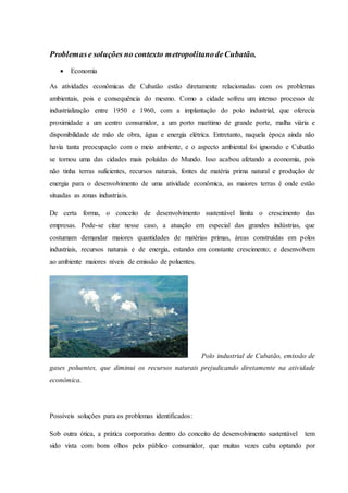 Problemase soluções no contexto metropolitanodeCubatão.
 Economia
As atividades econômicas de Cubatão estão diretamente relacionadas com os problemas
ambientais, pois e consequência do mesmo. Como a cidade sofreu um intenso processo de
industrialização entre 1950 e 1960, com a implantação do polo industrial, que oferecia
proximidade a um centro consumidor, a um porto marítimo de grande porte, malha viária e
disponibilidade de mão de obra, água e energia elétrica. Entretanto, naquela época ainda não
havia tanta preocupação com o meio ambiente, e o aspecto ambiental foi ignorado e Cubatão
se tornou uma das cidades mais poluídas do Mundo. Isso acabou afetando a economia, pois
não tinha terras suficientes, recursos naturais, fontes de matéria prima natural e produção de
energia para o desenvolvimento de uma atividade econômica, as maiores terras é onde estão
situadas as zonas industriais.
De certa forma, o conceito de desenvolvimento sustentável limita o crescimento das
empresas. Pode-se citar nesse caso, a atuação em especial das grandes indústrias, que
costumam demandar maiores quantidades de matérias primas, áreas construídas em polos
industriais, recursos naturais e de energia, estando em constante crescimento; e desenvolvem
ao ambiente maiores níveis de emissão de poluentes.
Polo industrial de Cubatão, emissão de
gases poluentes, que diminui os recursos naturais prejudicando diretamente na atividade
econômica.
Possíveis soluções para os problemas identificados:
Sob outra ótica, a prática corporativa dentro do conceito de desenvolvimento sustentável tem
sido vista com bons olhos pelo público consumidor, que muitas vezes caba optando por
 