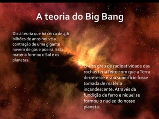 Diz à teoria que há cerca de 4,6
bilhões de anos houve a
contração de uma gigante
nuvem de gás e poeira. Essa
matéria formou o Sol e os
planetas.
                                   O alto grau de radioatividade das
                                   rochas teria feito com que a Terra
                                   derretesse e sua superfície fosse
                                   tomada de matéria
                                   incandescente. Através da
                                   fundição de ferro e níquel se
                                   formou o núcleo do nosso
                                   planeta.
 