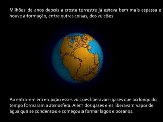 Milhões de anos depois a crosta terrestre já estava bem mais espessa e
houve a formação, entre outras coisas, dos vulcões.




Ao entrarem em erupção esses vulcões liberavam gases que ao longo do
tempo formaram a atmosfera. Além dos gases eles liberavam vapor de
água que se condensou e começou a formar lagos e oceanos.
 