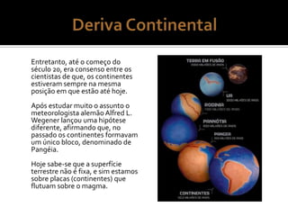Entretanto, até o começo do
século 20, era consenso entre os
cientistas de que, os continentes
estiveram sempre na mesma
posição em que estão até hoje.
Após estudar muito o assunto o
meteorologista alemão Alfred L.
Wegener lançou uma hipótese
diferente, afirmando que, no
passado os continentes formavam
um único bloco, denominado de
Pangéia.
Hoje sabe-se que a superfície
terrestre não é fixa, e sim estamos
sobre placas (continentes) que
flutuam sobre o magma.
 