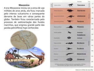 Mesozoica
A era Mesozoica iniciou-se a cerca de 250
milhões de anos atrás, ela ficou marcada
pelo intenso vulcanismo e consequente
derrame de lavas em várias partes do
globo. Também ficou caracterizada pelo
processo de sedimentação dos fundos
marinhos, que originou grande parte das
jazidas petrolíferas hoje conhecidas
 