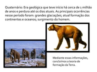 Quaternário: Era geológica que teve início há cerca de 1 milhão
de anos e perdura até os dias atuais. As principais ocorrências
nesse período foram: grandes glaciações; atual formação dos
continentes e oceanos; surgimento do homem.




                                  Mediante essas informações,
                                  concluímos a teoria de
                                  formação da Terra.
 