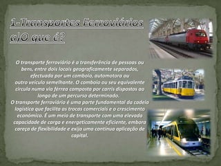O transporte ferroviário é a transferência de pessoas ou
     bens, entre dois locais geograficamente separados,
          efectuada por um comboio, automotora ou
  outro veículo semelhante. O comboio ou seu equivalente
  circula numa via férrea composta por carris dispostos ao
             longo de um percurso determinado.
O transporte ferroviário é uma parte fundamental da cadeia
  logística que facilita as trocas comerciais e o crescimento
   económico. É um meio de transporte com uma elevada
 capacidade de carga e energeticamente eficiente, embora
  careça de flexibilidade e exija uma contínua aplicação de
                              capital.
 