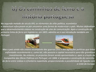 Na segunda metade do século XIX, os elementos da elite política, económica
e intelectual esforçavam-se por encontrar uma forma de modernizar o país. Muitos defendiam
que o desenvolvimento estava na construção de vias de comunicação. Após a construção da
primeira linha de ferro em Inglaterra, em 1825, admitia-se a sua introdução também em
Portugal.




 Mas o país ainda não estava recomposto das guerras civis e das agitações políticas que tinha
   enfrentado recentemente e, como tal, não possuía o capital necessário para tão grandioso
        investimento. No entanto, os projectos foram sendo apresentados e, após a criação da
  Companhia das Obras Públicas em Portugal, em 1844, é proposta a construção do caminho-
 de-ferro entre Lisboa e a fronteira espanhola, proporcionando a possibilidade de ligação com
                                                                            o resto da Europa.
 