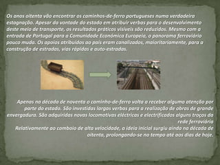 Os anos oitenta vão encontrar os caminhos-de-ferro portugueses numa verdadeira
estagnação. Apesar da vontade do estado em atribuir verbas para o desenvolvimento
deste meio de transporte, os resultados práticos visíveis são reduzidos. Mesmo com a
entrada de Portugal para a Comunidade Económica Europeia, o panorama ferroviário
pouco muda. Os apoios atribuídos ao país eram canalizados, maioritariamente, para a
construção de estradas, vias rápidas e auto-estradas.




    Apenas na década de noventa o caminho-de-ferro volta a receber alguma atenção por
       parte do estado. São investidas largas verbas para a realização de obras de grande
envergadura. São adquiridas novas locomotivas eléctricas e electrificados alguns troços da
                                                                           rede ferroviária
   Relativamente ao comboio de alta velocidade, a ideia inicial surgiu ainda na década de
                                   oitenta, prolongando-se no tempo até aos dias de hoje.
 