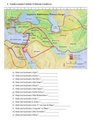 4. Usando os pontos Cardeais e Colaterais, Localize-se:
a) Onde está localizado o Egito ? ____________________
b) Onde está localizado a Grécia ? ___________________
c) Onde está localizado o Rio Oxó ? __________________
d) Onde está localizado o Mar Negro ? ________________
e) Onde está localizado a Pérsia ? ____________________
f) Onde está localizado o Mar Cáspio ? ________________
g) Onde está localizado o Golfo Pérsico ? ______________
h) Onde está localizado o Mar Mediterrâneo ? ___________
i) Onde está localizado a Lídia ? _____________________
j) Onde está localizado os Árabes ? ___________________
k) Onde está localizado a letra “L” em cima do Mapa ? ________________
l) Onde está localizado a “Legenda” no Mapa ? _________________
m) Onde está localizado o Mar Vermelho ? ______________
n) Onde está localizado a Pártia ? _____________________
 